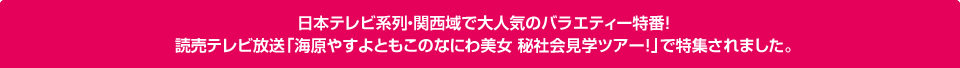 日本テレビ系列・関西域で大人気のバラエティー特番！ 読売テレビ放送「海原やすよともこのなにわ美女 秘社会見学ツアー！」で特集されました。